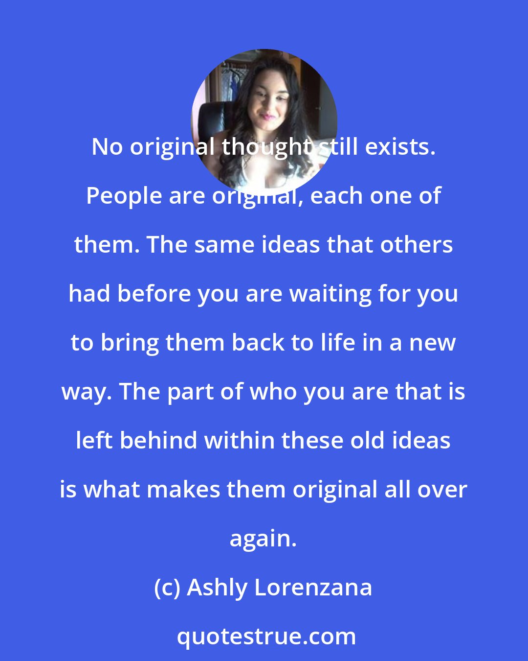 Ashly Lorenzana: No original thought still exists. People are original, each one of them. The same ideas that others had before you are waiting for you to bring them back to life in a new way. The part of who you are that is left behind within these old ideas is what makes them original all over again.