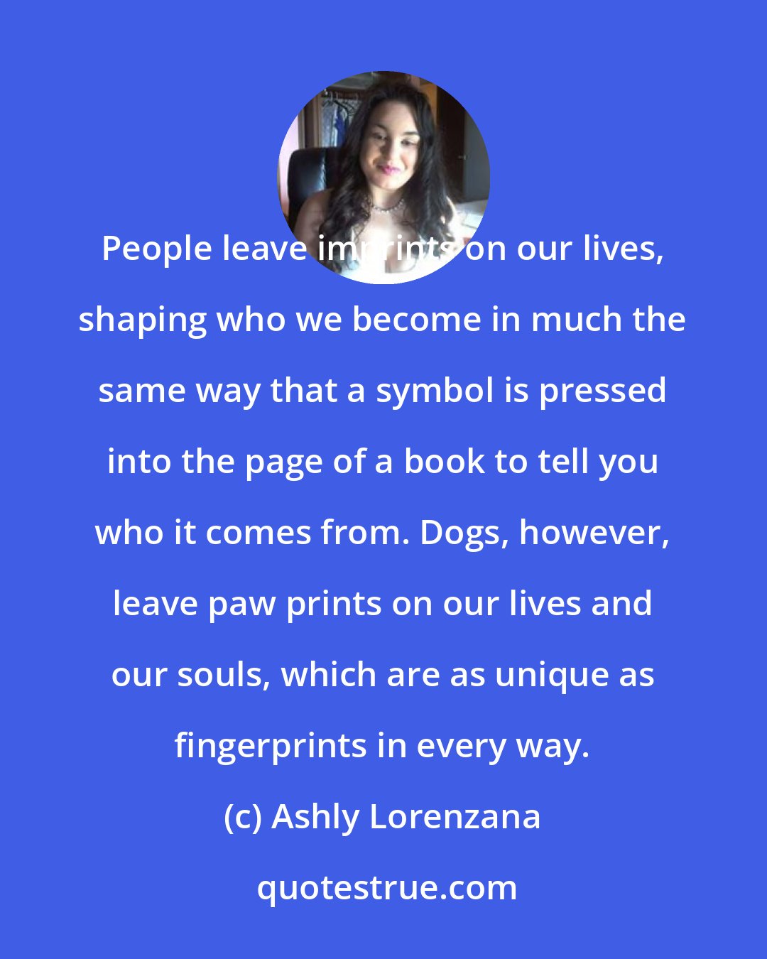 Ashly Lorenzana: People leave imprints on our lives, shaping who we become in much the same way that a symbol is pressed into the page of a book to tell you who it comes from. Dogs, however, leave paw prints on our lives and our souls, which are as unique as fingerprints in every way.