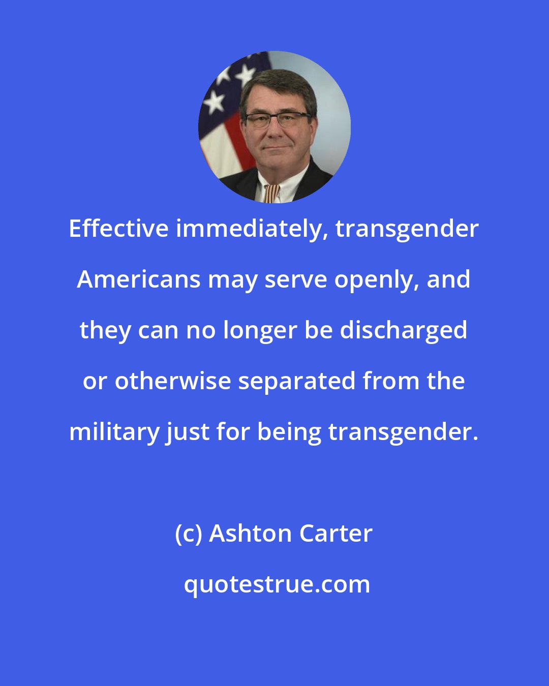 Ashton Carter: Effective immediately, transgender Americans may serve openly, and they can no longer be discharged or otherwise separated from the military just for being transgender.