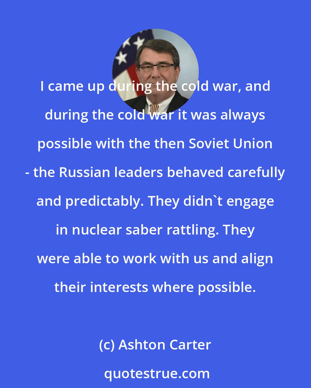 Ashton Carter: I came up during the cold war, and during the cold war it was always possible with the then Soviet Union - the Russian leaders behaved carefully and predictably. They didn't engage in nuclear saber rattling. They were able to work with us and align their interests where possible.