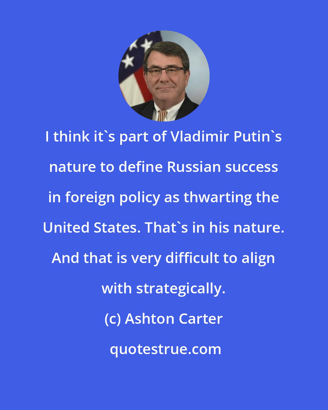 Ashton Carter: I think it's part of Vladimir Putin's nature to define Russian success in foreign policy as thwarting the United States. That's in his nature. And that is very difficult to align with strategically.