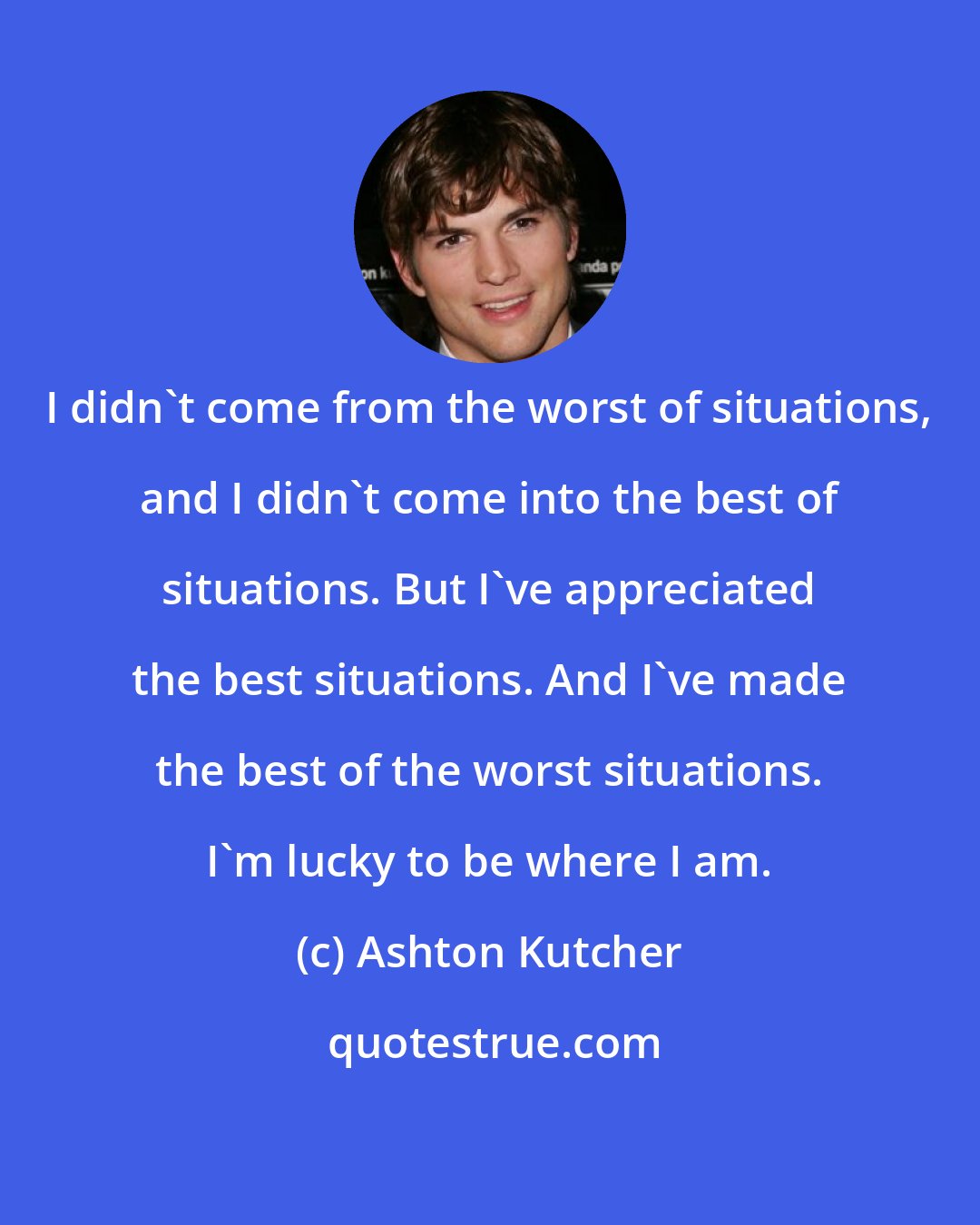 Ashton Kutcher: I didn't come from the worst of situations, and I didn't come into the best of situations. But I've appreciated the best situations. And I've made the best of the worst situations. I'm lucky to be where I am.