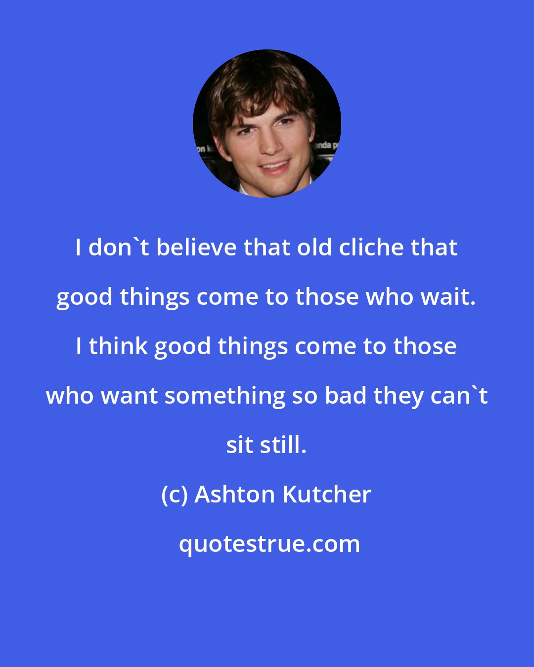 Ashton Kutcher: I don't believe that old cliche that good things come to those who wait. I think good things come to those who want something so bad they can't sit still.