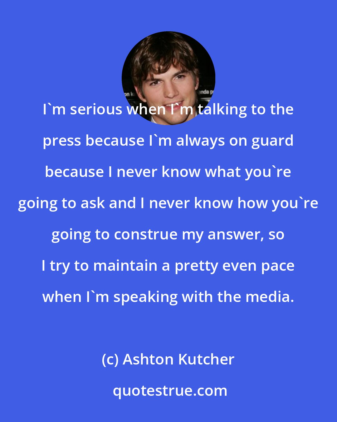 Ashton Kutcher: I'm serious when I'm talking to the press because I'm always on guard because I never know what you're going to ask and I never know how you're going to construe my answer, so I try to maintain a pretty even pace when I'm speaking with the media.