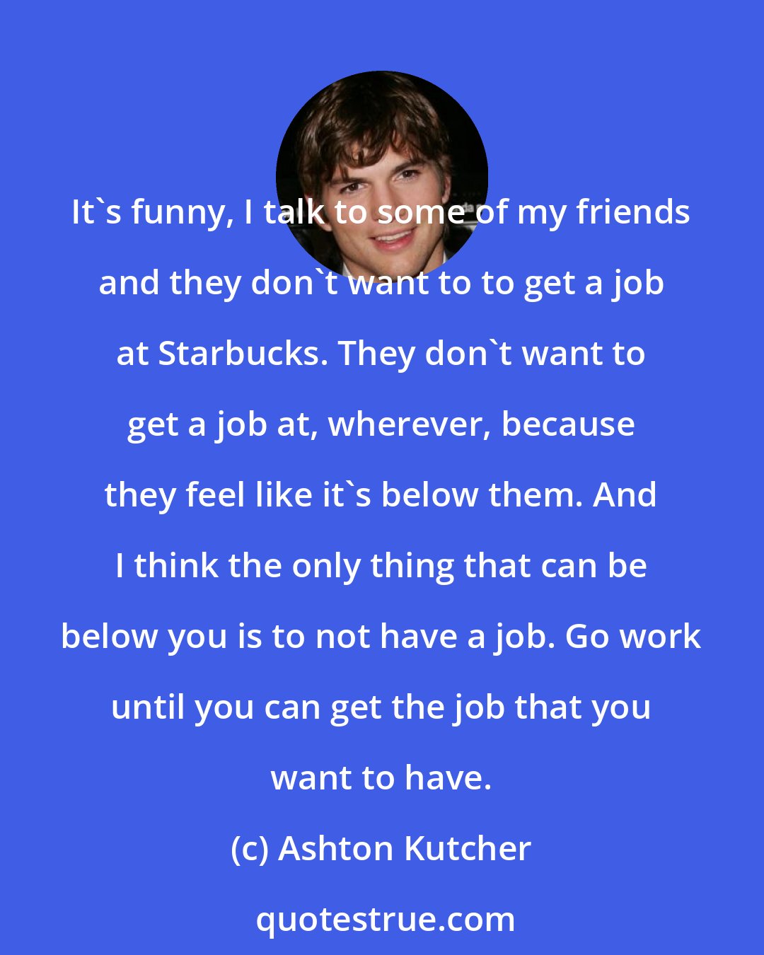 Ashton Kutcher: It's funny, I talk to some of my friends and they don't want to to get a job at Starbucks. They don't want to get a job at, wherever, because they feel like it's below them. And I think the only thing that can be below you is to not have a job. Go work until you can get the job that you want to have.