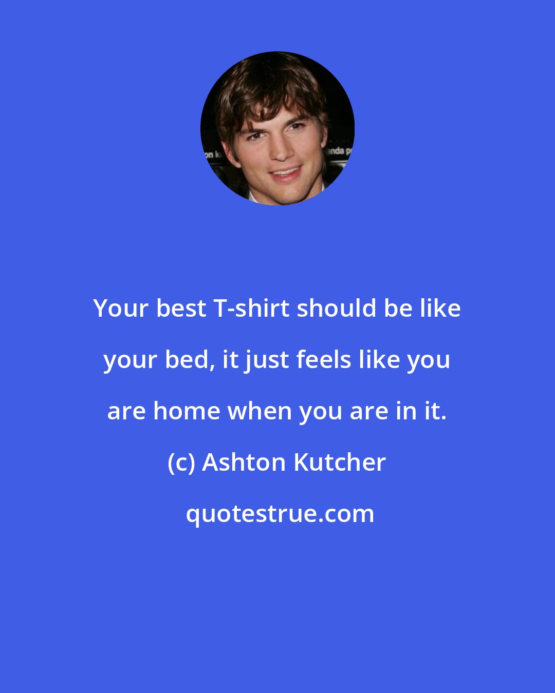 Ashton Kutcher: Your best T-shirt should be like your bed, it just feels like you are home when you are in it.