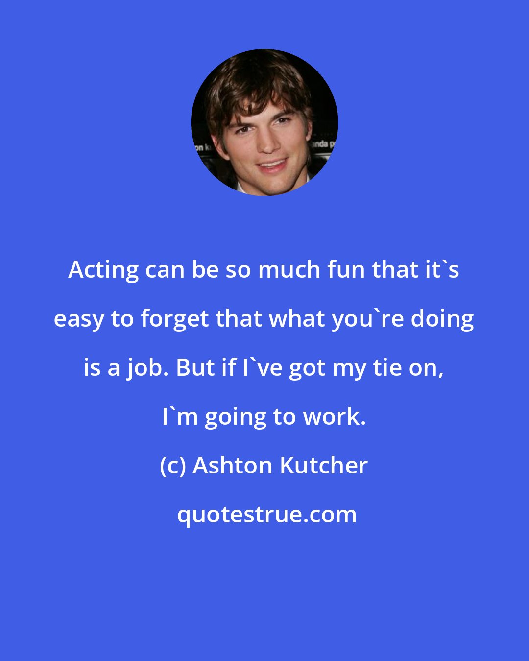 Ashton Kutcher: Acting can be so much fun that it's easy to forget that what you're doing is a job. But if I've got my tie on, I'm going to work.