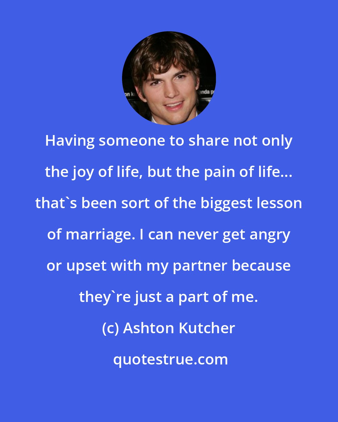 Ashton Kutcher: Having someone to share not only the joy of life, but the pain of life... that's been sort of the biggest lesson of marriage. I can never get angry or upset with my partner because they're just a part of me.