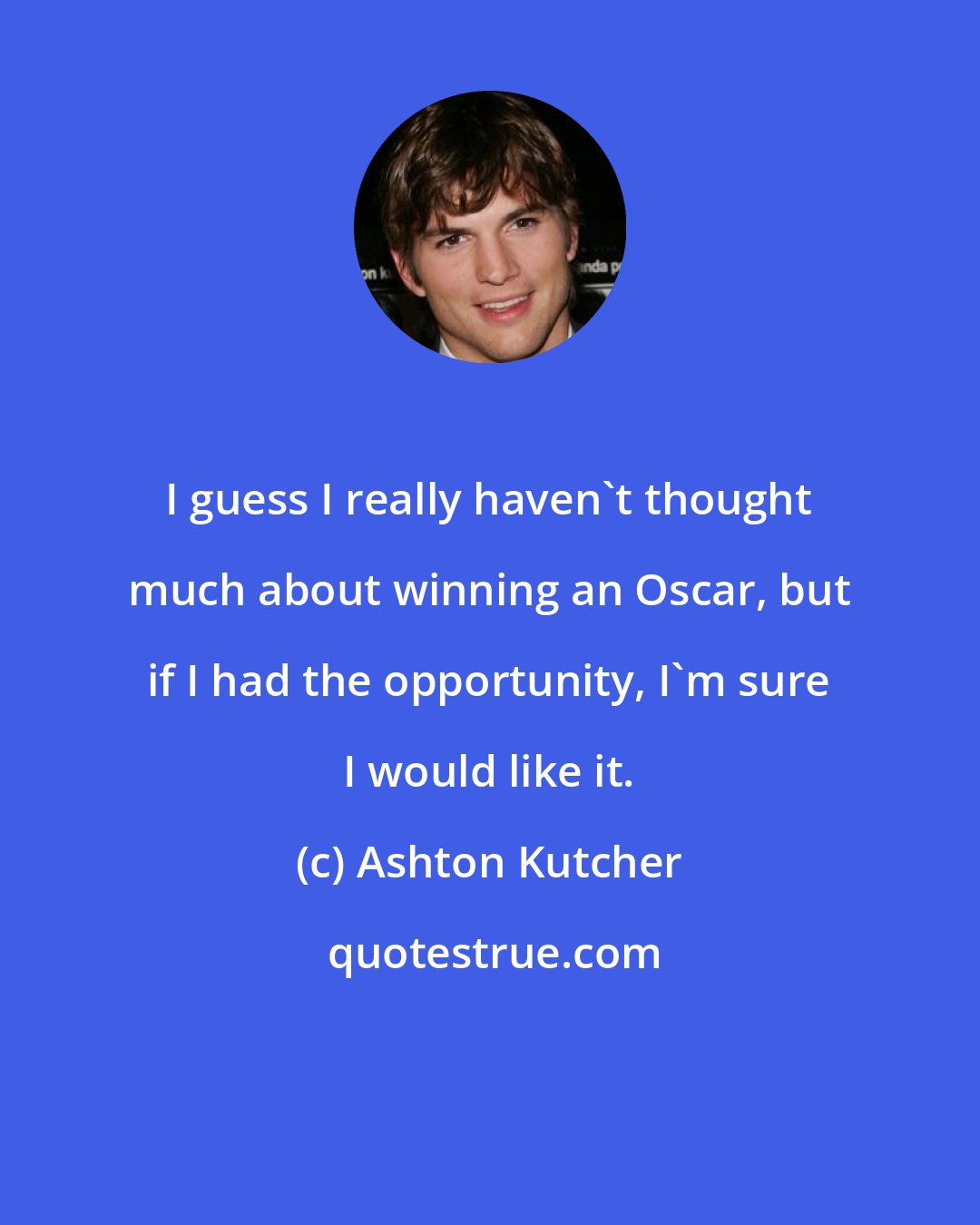 Ashton Kutcher: I guess I really haven't thought much about winning an Oscar, but if I had the opportunity, I'm sure I would like it.