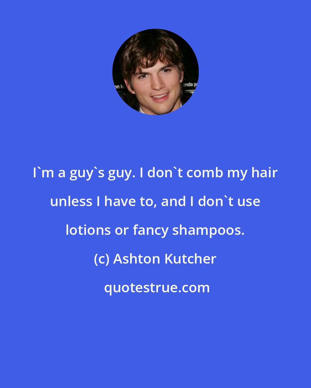 Ashton Kutcher: I'm a guy's guy. I don't comb my hair unless I have to, and I don't use lotions or fancy shampoos.