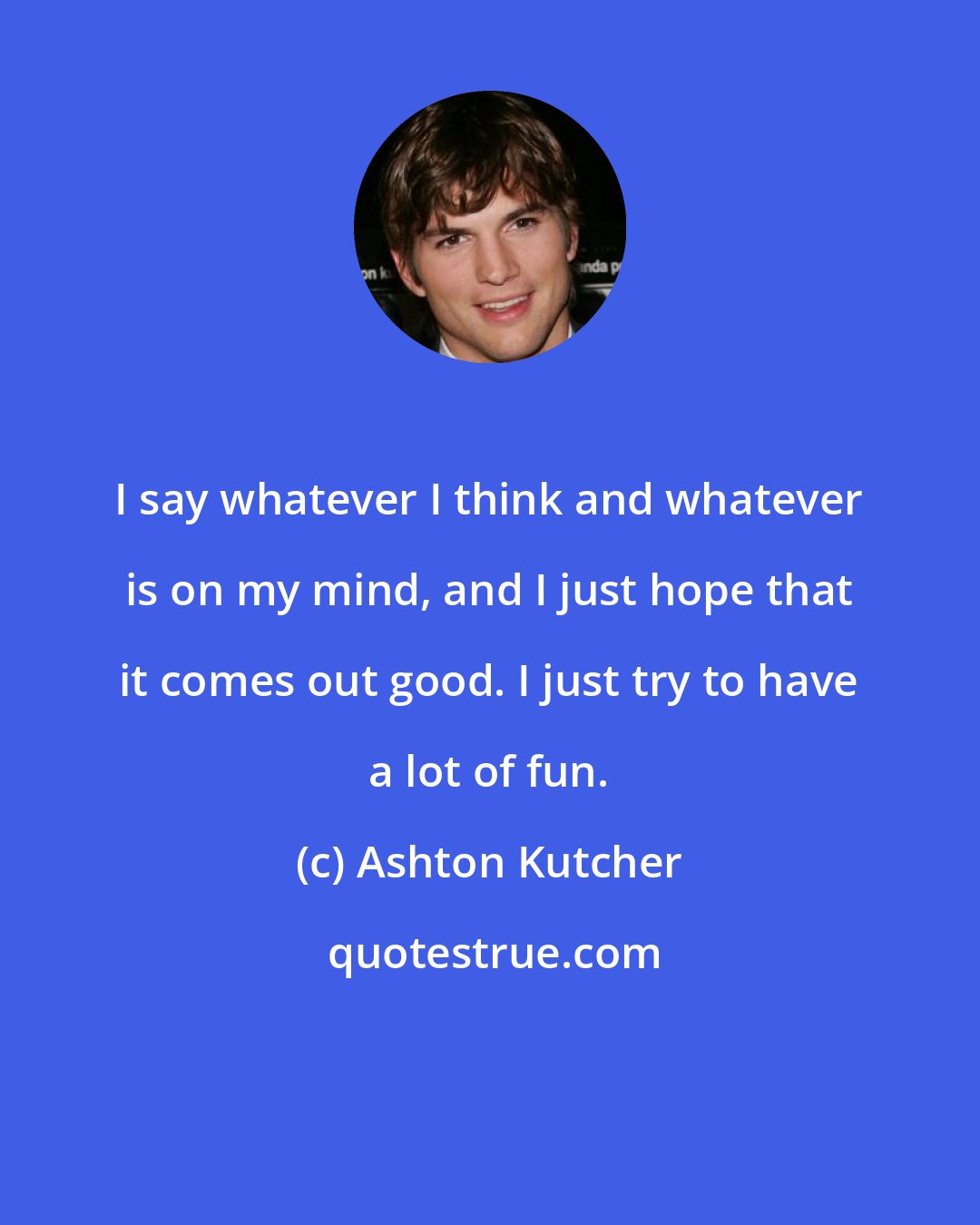 Ashton Kutcher: I say whatever I think and whatever is on my mind, and I just hope that it comes out good. I just try to have a lot of fun.