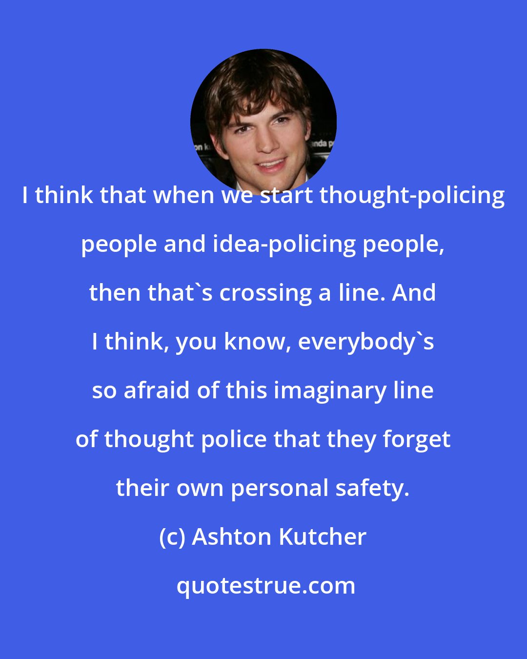 Ashton Kutcher: I think that when we start thought-policing people and idea-policing people, then that's crossing a line. And I think, you know, everybody's so afraid of this imaginary line of thought police that they forget their own personal safety.