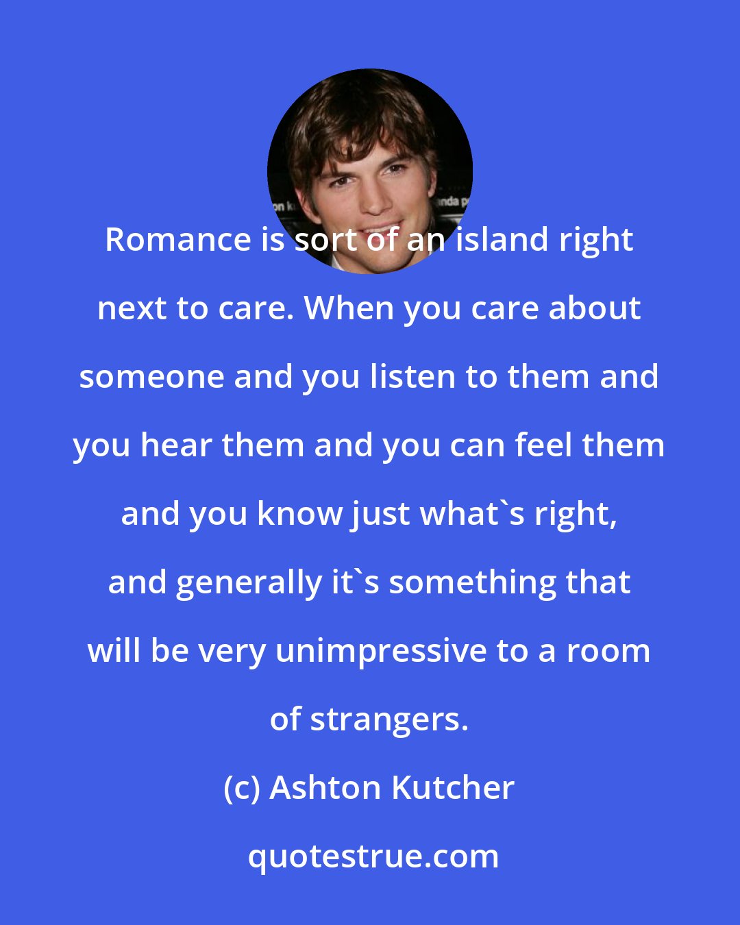 Ashton Kutcher: Romance is sort of an island right next to care. When you care about someone and you listen to them and you hear them and you can feel them and you know just what's right, and generally it's something that will be very unimpressive to a room of strangers.