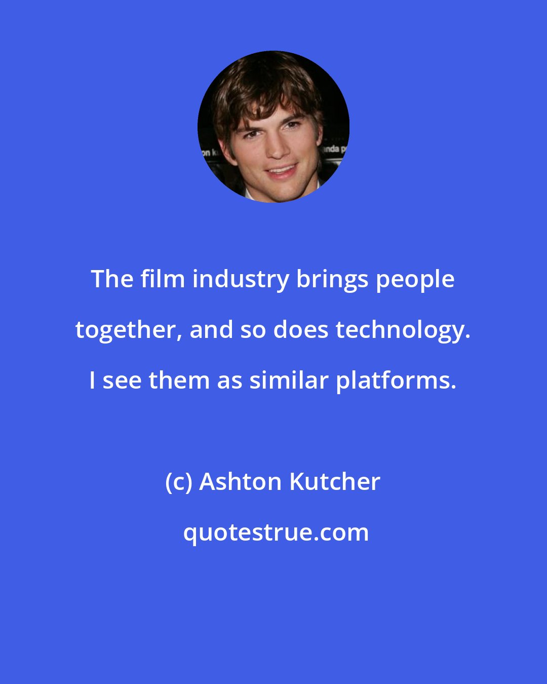 Ashton Kutcher: The film industry brings people together, and so does technology. I see them as similar platforms.