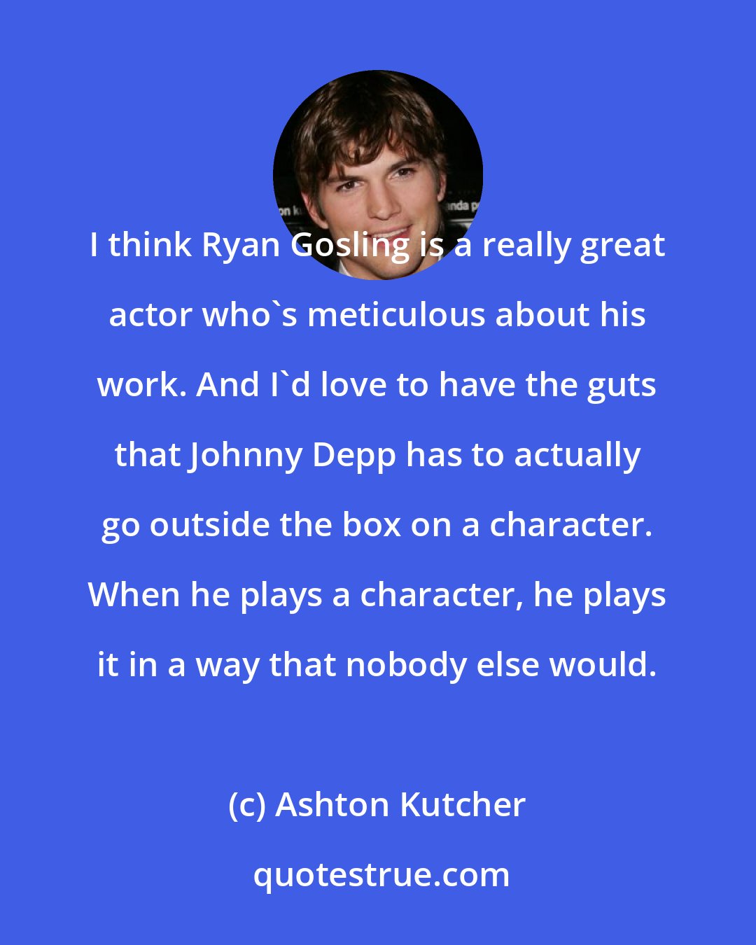 Ashton Kutcher: I think Ryan Gosling is a really great actor who's meticulous about his work. And I'd love to have the guts that Johnny Depp has to actually go outside the box on a character. When he plays a character, he plays it in a way that nobody else would.