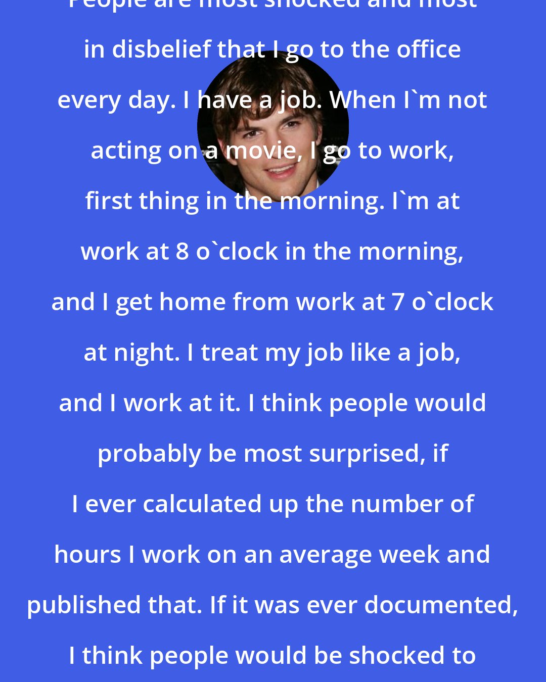 Ashton Kutcher: People are most shocked and most in disbelief that I go to the office every day. I have a job. When I'm not acting on a movie, I go to work, first thing in the morning. I'm at work at 8 o'clock in the morning, and I get home from work at 7 o'clock at night. I treat my job like a job, and I work at it. I think people would probably be most surprised, if I ever calculated up the number of hours I work on an average week and published that. If it was ever documented, I think people would be shocked to find out.