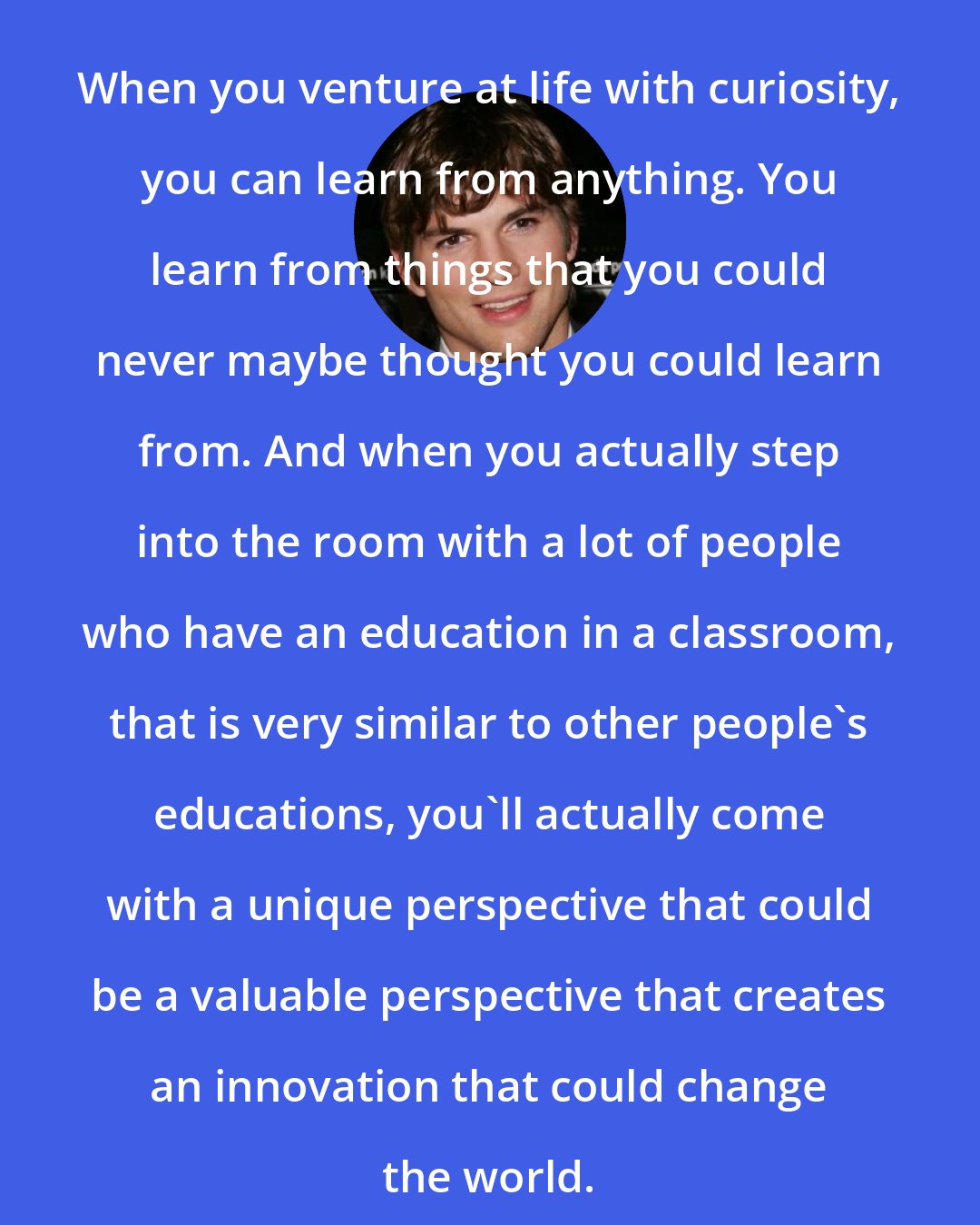 Ashton Kutcher: When you venture at life with curiosity, you can learn from anything. You learn from things that you could never maybe thought you could learn from. And when you actually step into the room with a lot of people who have an education in a classroom, that is very similar to other people's educations, you'll actually come with a unique perspective that could be a valuable perspective that creates an innovation that could change the world.