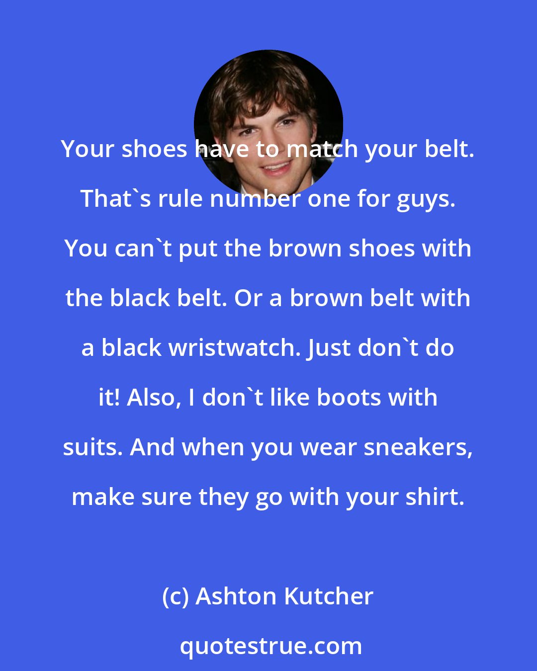 Ashton Kutcher: Your shoes have to match your belt. That's rule number one for guys. You can't put the brown shoes with the black belt. Or a brown belt with a black wristwatch. Just don't do it! Also, I don't like boots with suits. And when you wear sneakers, make sure they go with your shirt.