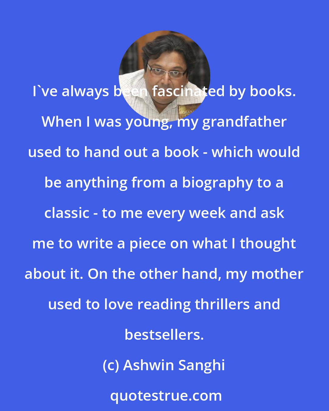 Ashwin Sanghi: I've always been fascinated by books. When I was young, my grandfather used to hand out a book - which would be anything from a biography to a classic - to me every week and ask me to write a piece on what I thought about it. On the other hand, my mother used to love reading thrillers and bestsellers.