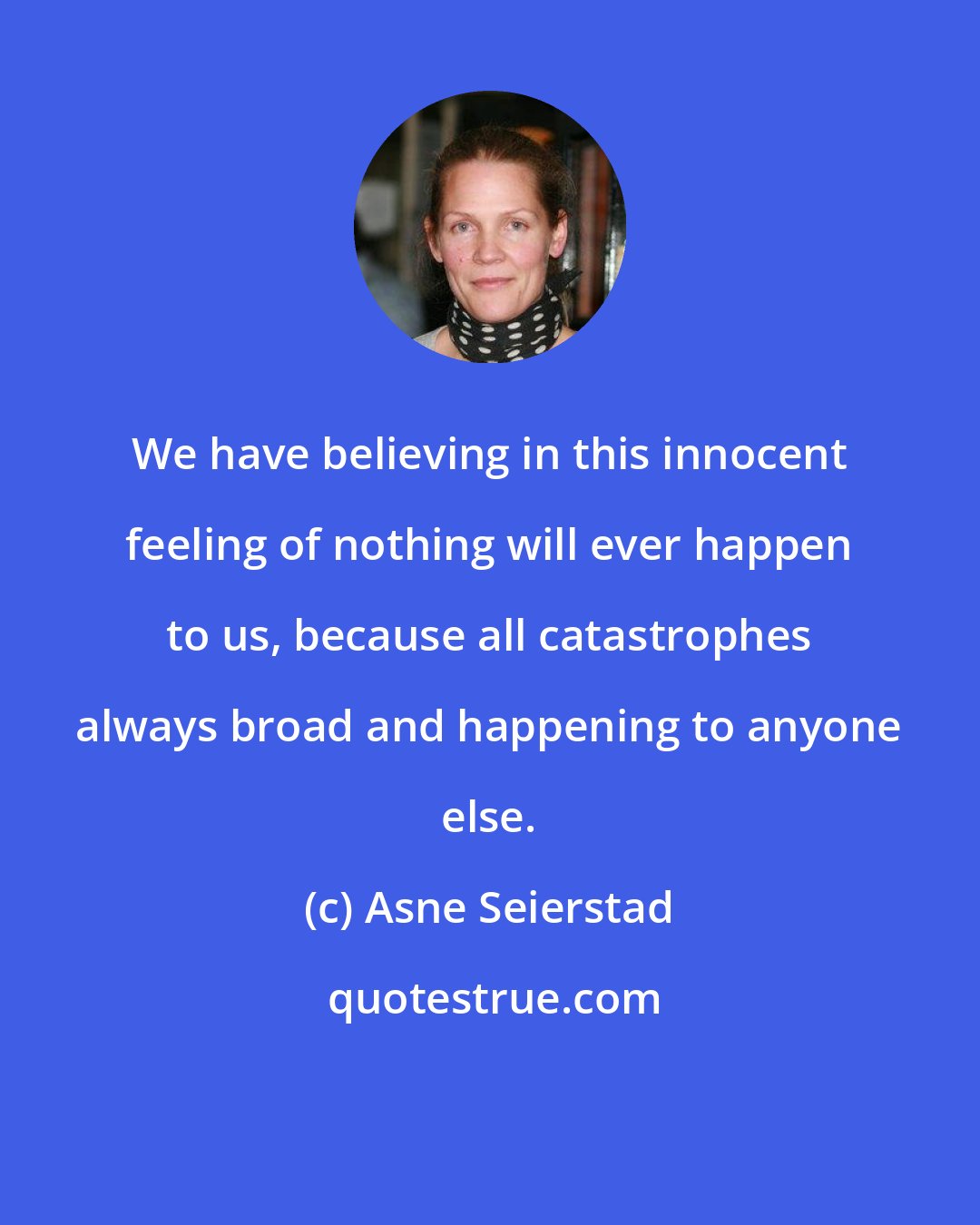 Asne Seierstad: We have believing in this innocent feeling of nothing will ever happen to us, because all catastrophes always broad and happening to anyone else.