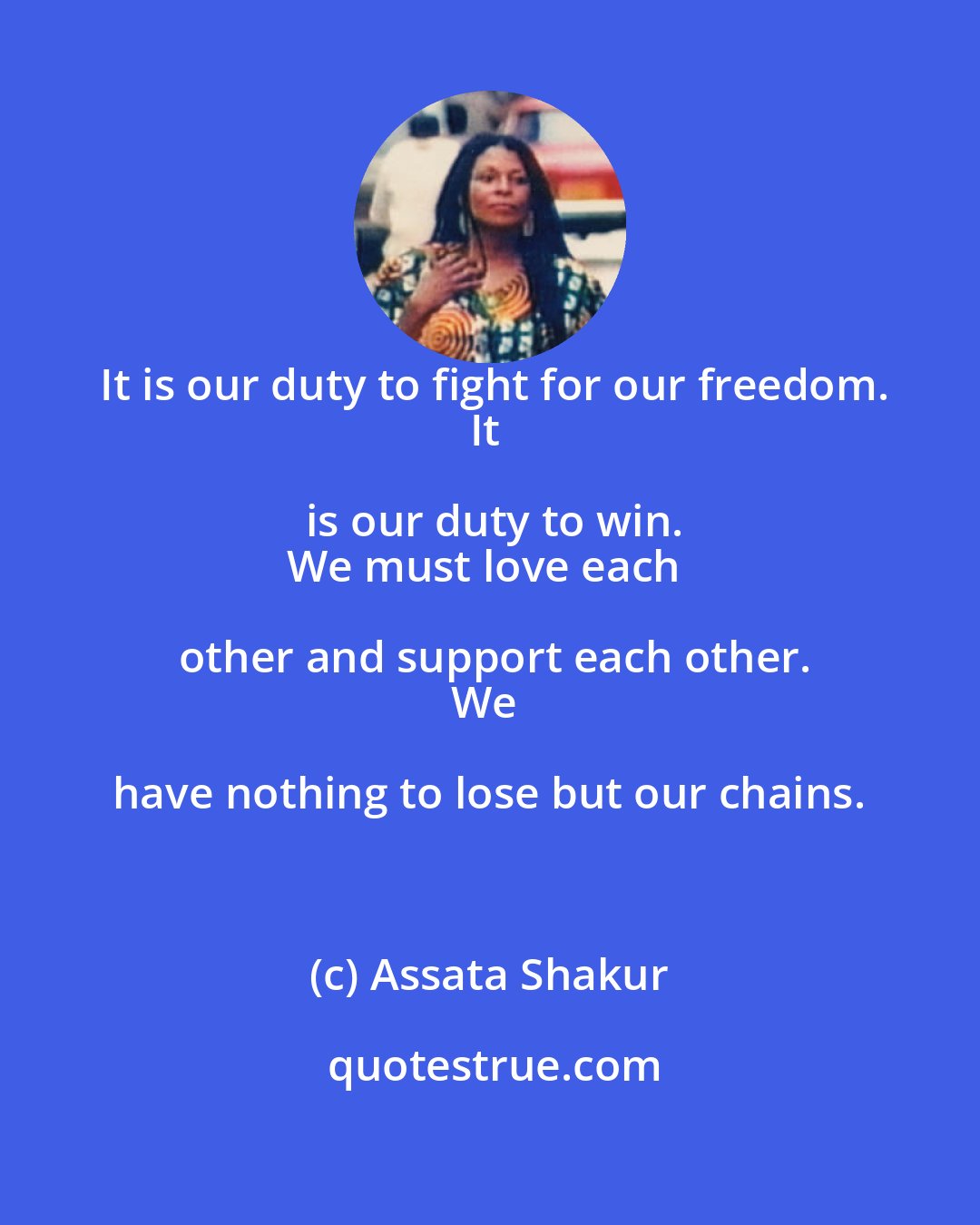 Assata Shakur: It is our duty to fight for our freedom.
It is our duty to win.
We must love each other and support each other.
We have nothing to lose but our chains.