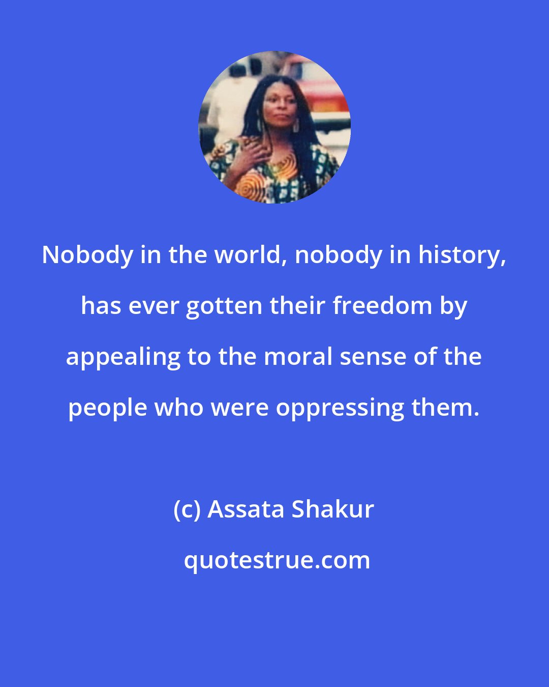 Assata Shakur: Nobody in the world, nobody in history, has ever gotten their freedom by appealing to the moral sense of the people who were oppressing them.