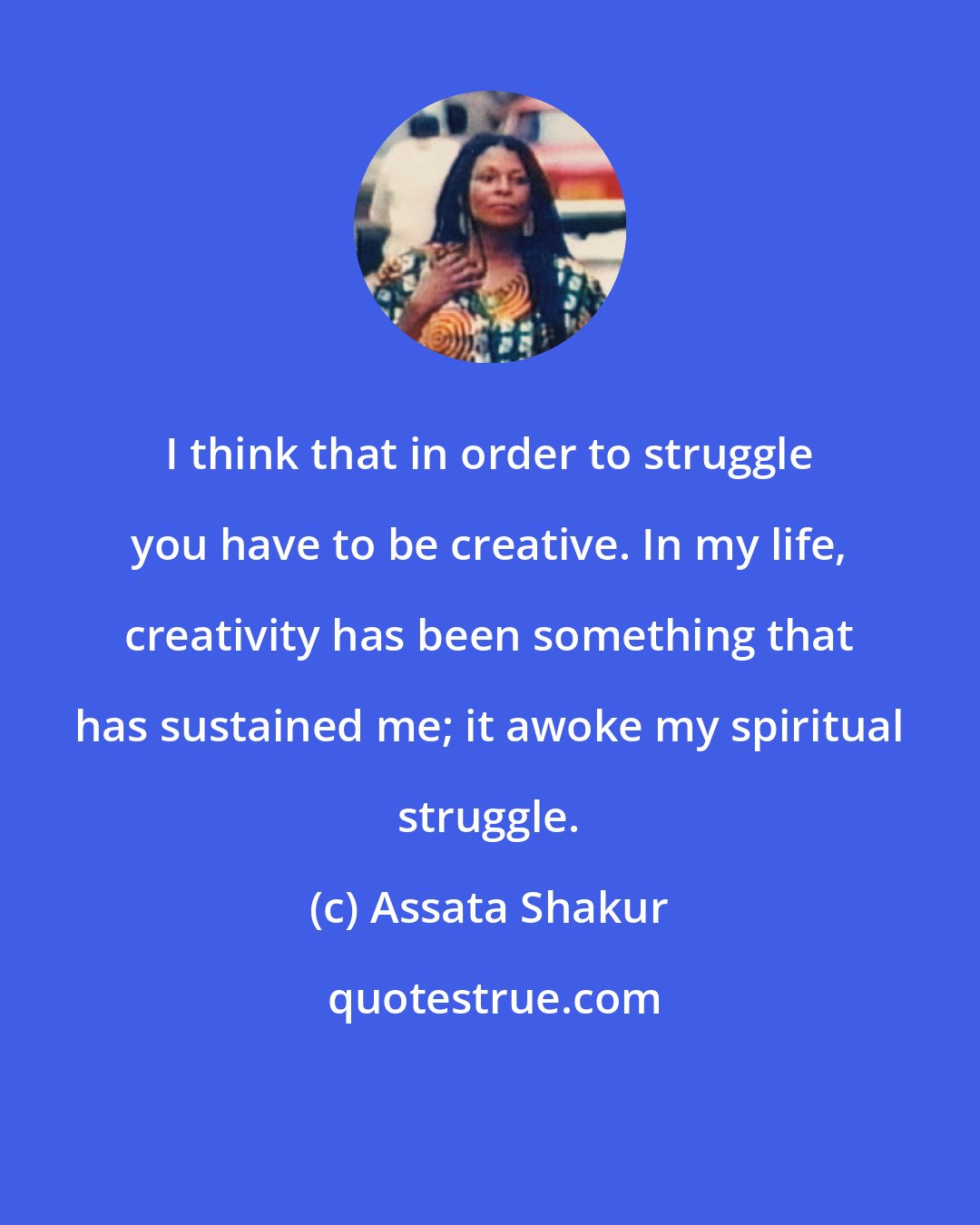 Assata Shakur: I think that in order to struggle you have to be creative. In my life, creativity has been something that has sustained me; it awoke my spiritual struggle.