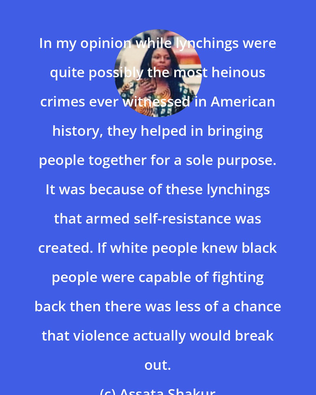 Assata Shakur: In my opinion while lynchings were quite possibly the most heinous crimes ever witnessed in American history, they helped in bringing people together for a sole purpose. It was because of these lynchings that armed self-resistance was created. If white people knew black people were capable of fighting back then there was less of a chance that violence actually would break out.