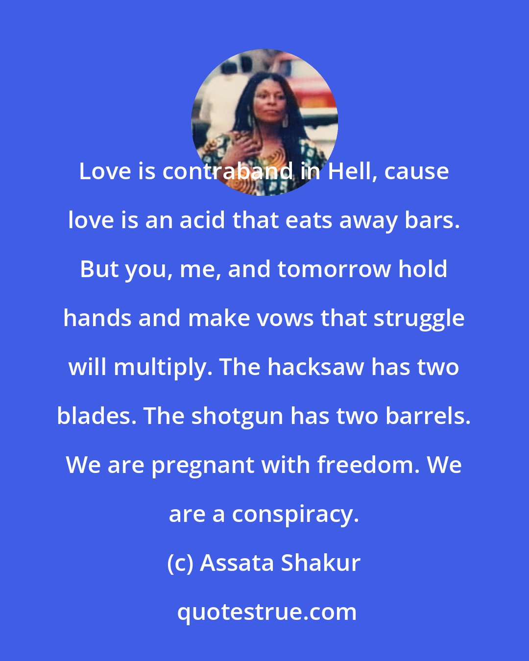 Assata Shakur: Love is contraband in Hell, cause love is an acid that eats away bars. But you, me, and tomorrow hold hands and make vows that struggle will multiply. The hacksaw has two blades. The shotgun has two barrels. We are pregnant with freedom. We are a conspiracy.