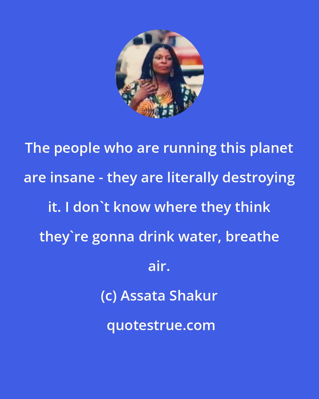 Assata Shakur: The people who are running this planet are insane - they are literally destroying it. I don't know where they think they're gonna drink water, breathe air.