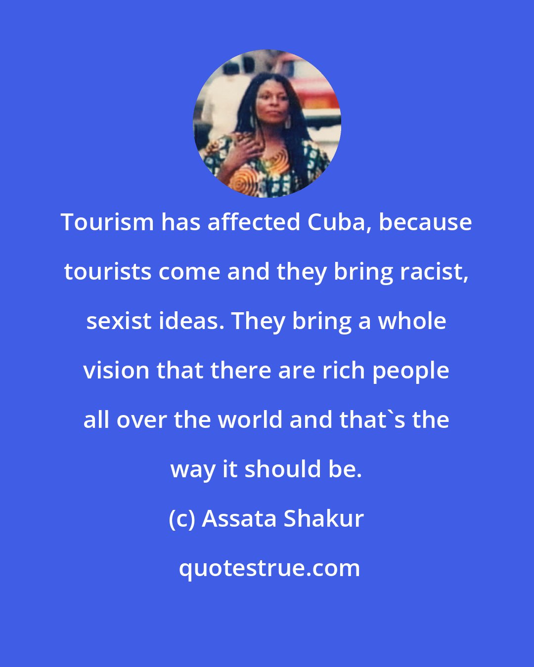 Assata Shakur: Tourism has affected Cuba, because tourists come and they bring racist, sexist ideas. They bring a whole vision that there are rich people all over the world and that's the way it should be.