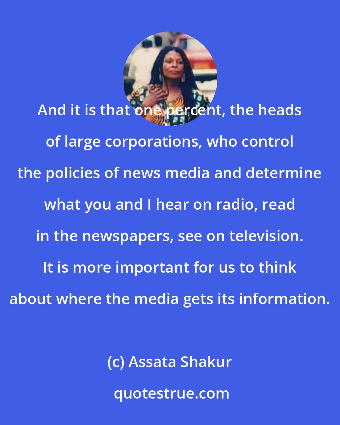 Assata Shakur: And it is that one percent, the heads of large corporations, who control the policies of news media and determine what you and I hear on radio, read in the newspapers, see on television. It is more important for us to think about where the media gets its information.