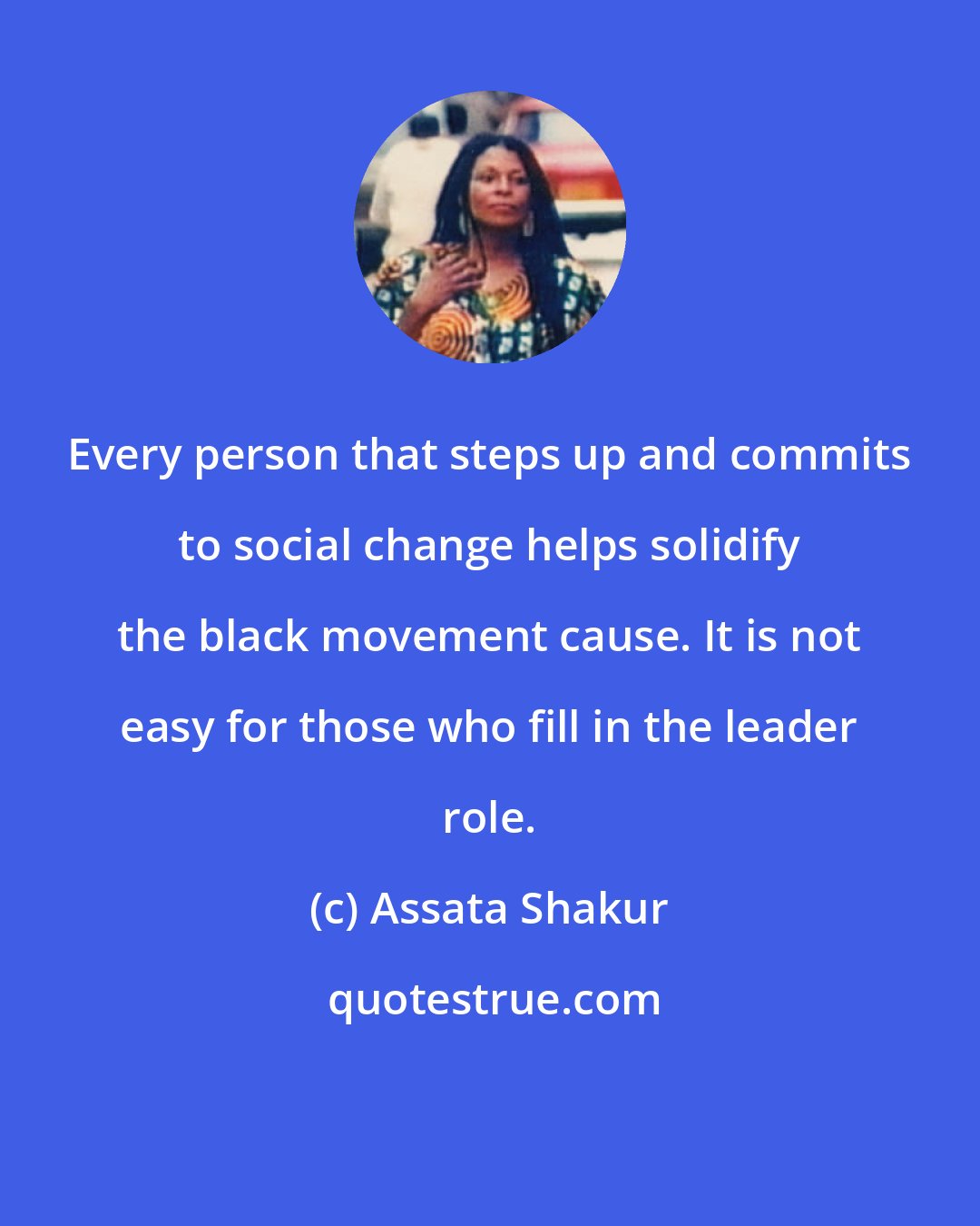 Assata Shakur: Every person that steps up and commits to social change helps solidify the black movement cause. It is not easy for those who fill in the leader role.