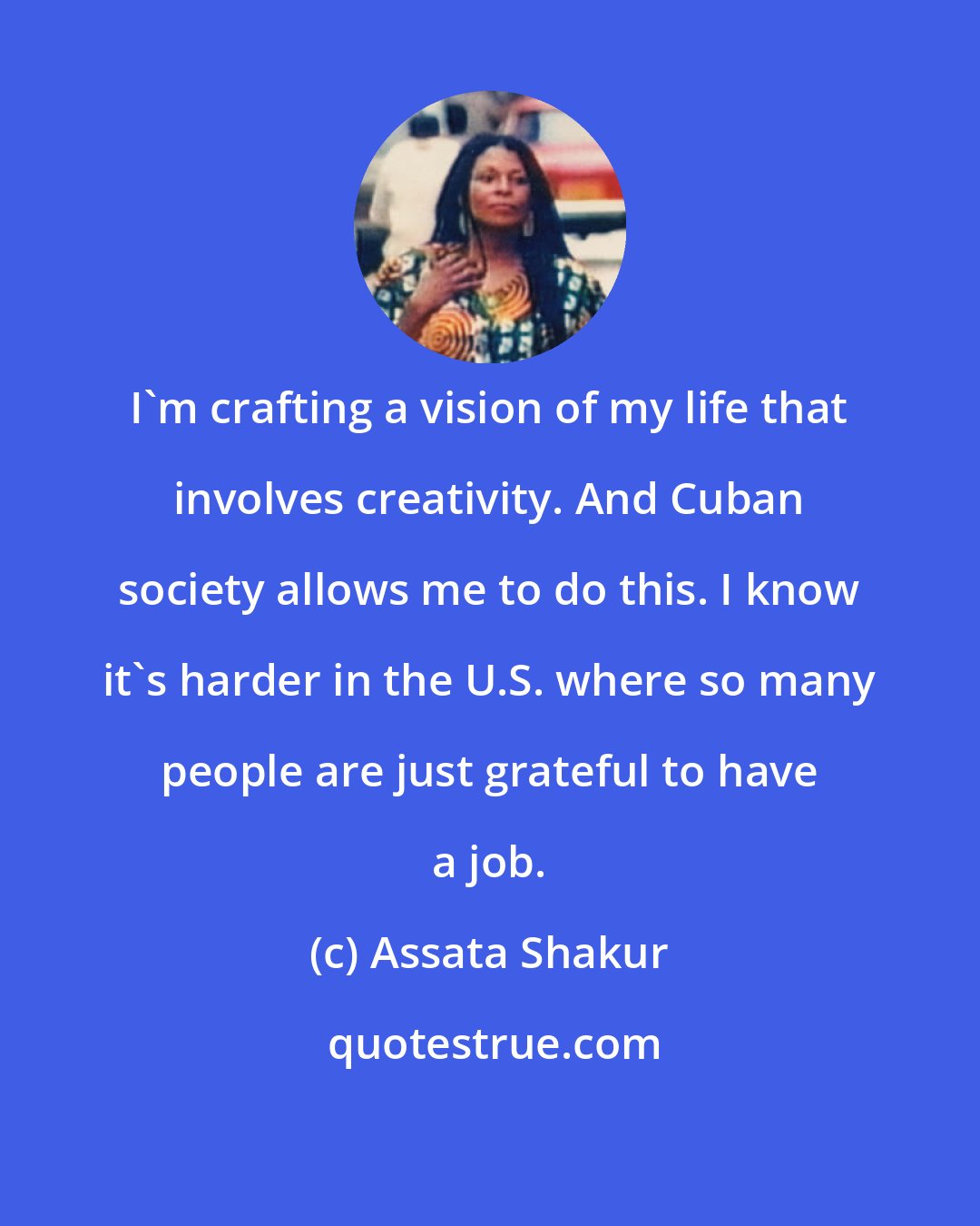 Assata Shakur: I'm crafting a vision of my life that involves creativity. And Cuban society allows me to do this. I know it's harder in the U.S. where so many people are just grateful to have a job.