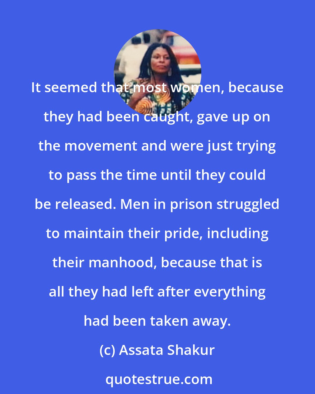 Assata Shakur: It seemed that most women, because they had been caught, gave up on the movement and were just trying to pass the time until they could be released. Men in prison struggled to maintain their pride, including their manhood, because that is all they had left after everything had been taken away.