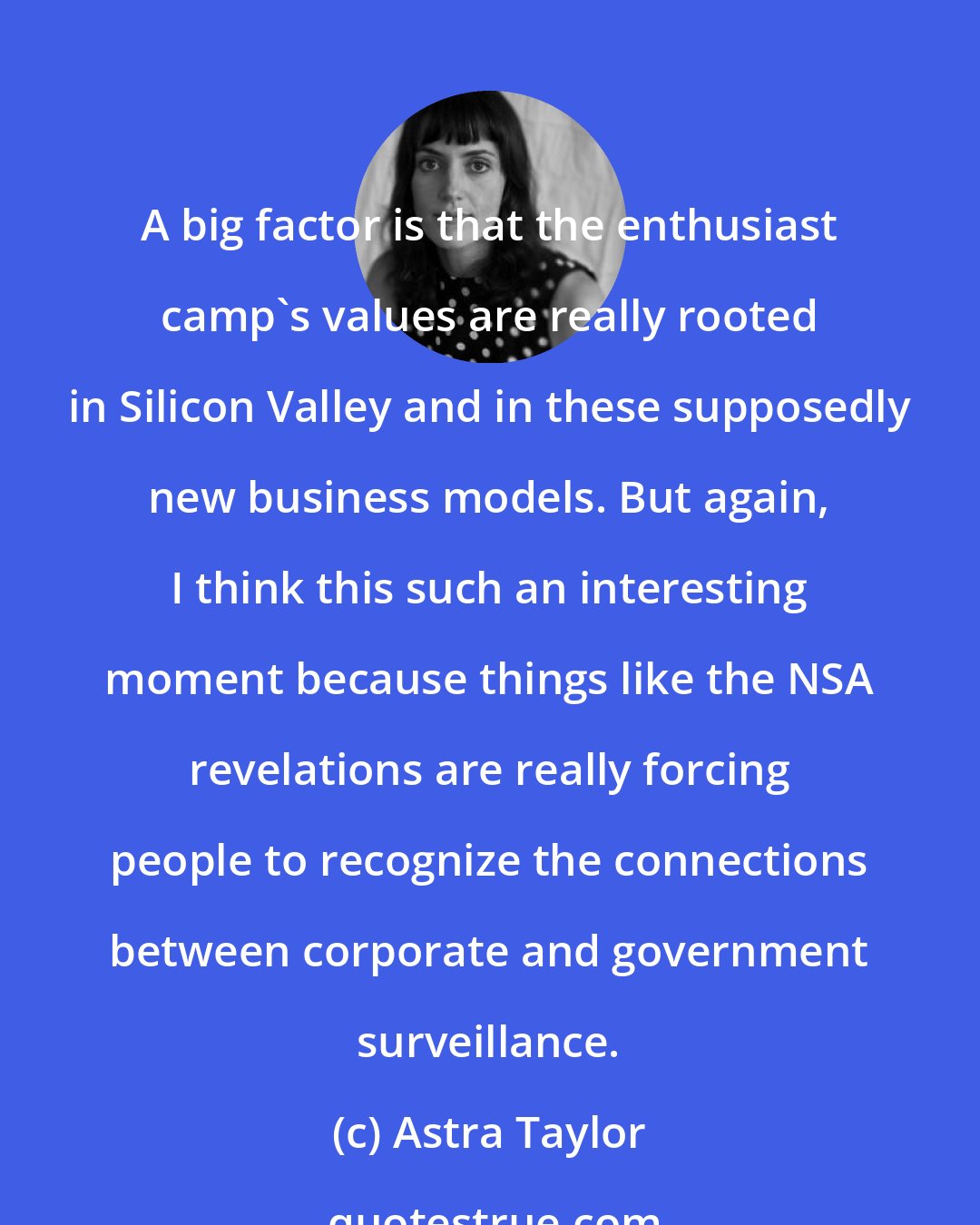 Astra Taylor: A big factor is that the enthusiast camp's values are really rooted in Silicon Valley and in these supposedly new business models. But again, I think this such an interesting moment because things like the NSA revelations are really forcing people to recognize the connections between corporate and government surveillance.