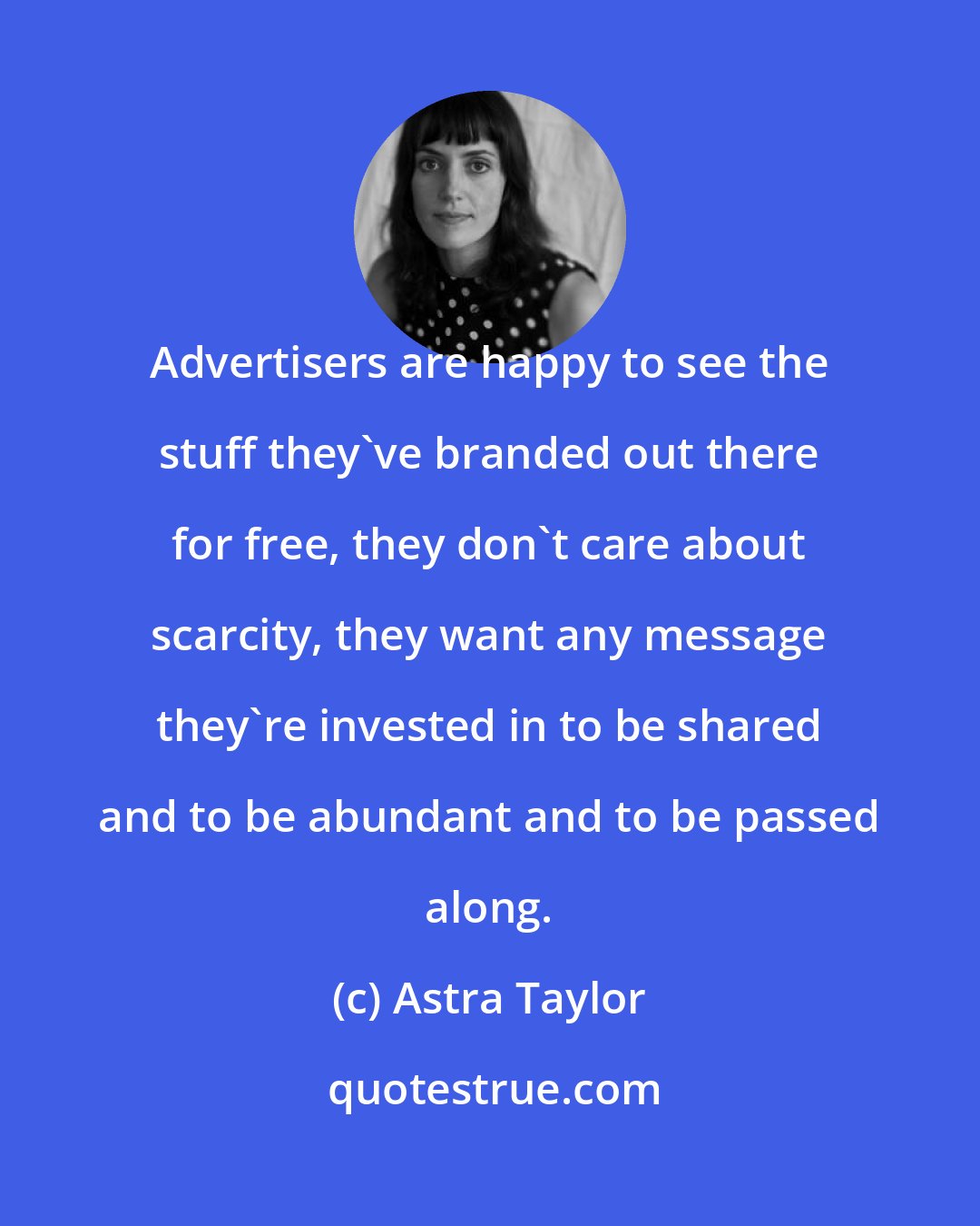 Astra Taylor: Advertisers are happy to see the stuff they've branded out there for free, they don't care about scarcity, they want any message they're invested in to be shared and to be abundant and to be passed along.