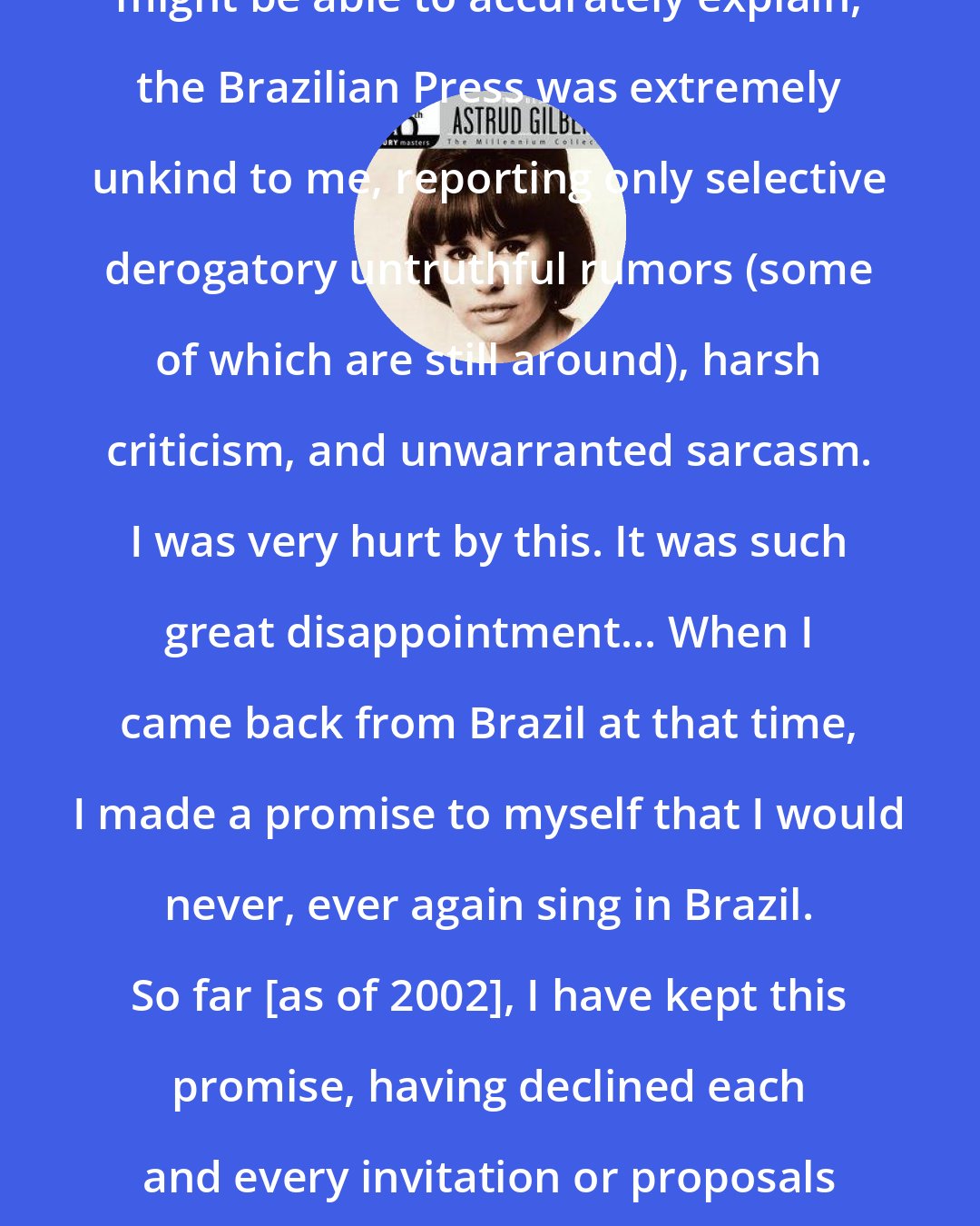 Astrud Gilberto: For some reason that only a sociologist might be able to accurately explain, the Brazilian Press was extremely unkind to me, reporting only selective derogatory untruthful rumors (some of which are still around), harsh criticism, and unwarranted sarcasm. I was very hurt by this. It was such great disappointment... When I came back from Brazil at that time, I made a promise to myself that I would never, ever again sing in Brazil. So far [as of 2002], I have kept this promise, having declined each and every invitation or proposals to perform in Brazil. Once was enough!