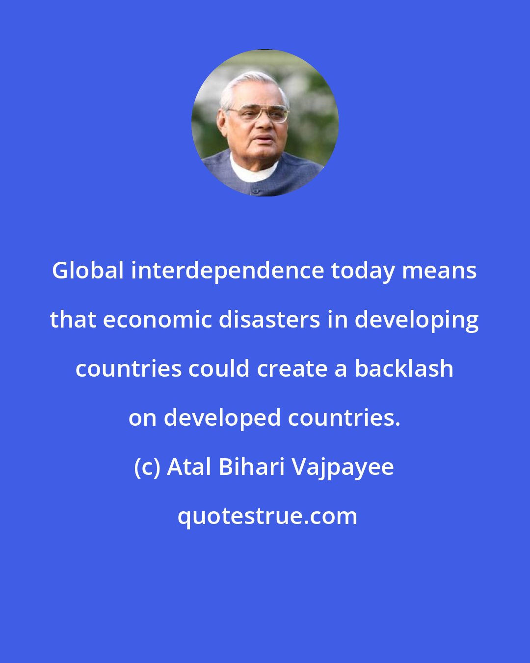 Atal Bihari Vajpayee: Global interdependence today means that economic disasters in developing countries could create a backlash on developed countries.