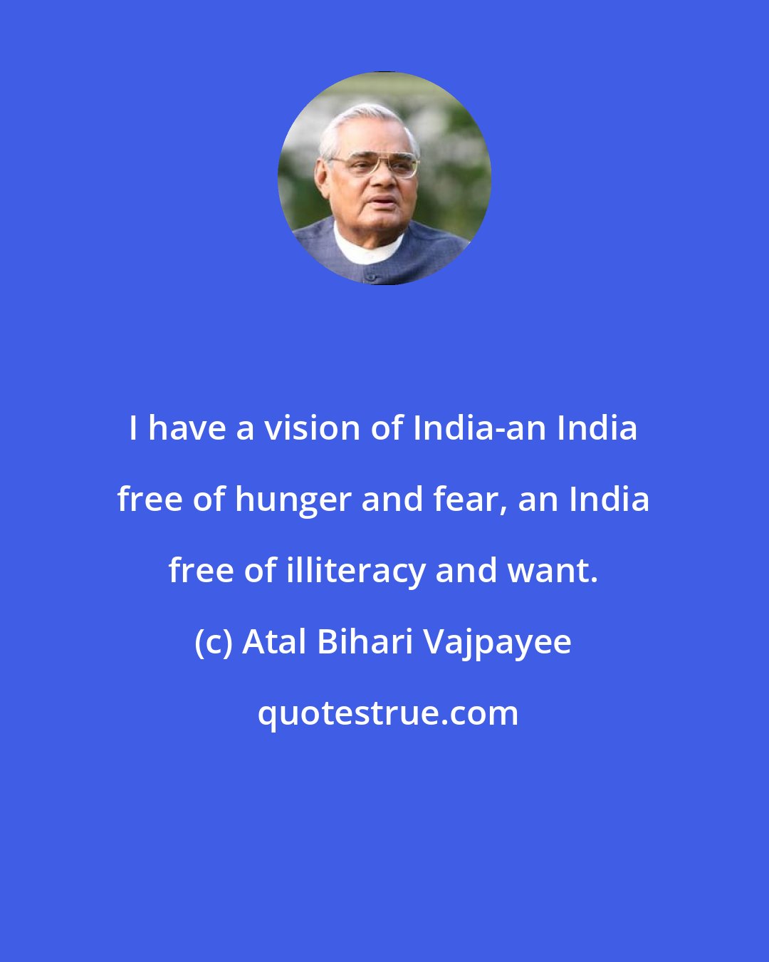 Atal Bihari Vajpayee: I have a vision of India-an India free of hunger and fear, an India free of illiteracy and want.