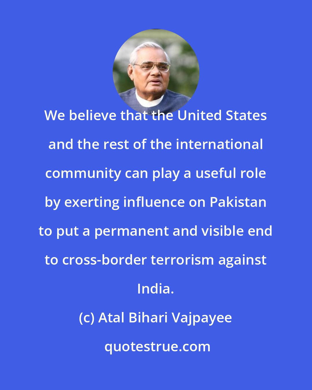 Atal Bihari Vajpayee: We believe that the United States and the rest of the international community can play a useful role by exerting influence on Pakistan to put a permanent and visible end to cross-border terrorism against India.