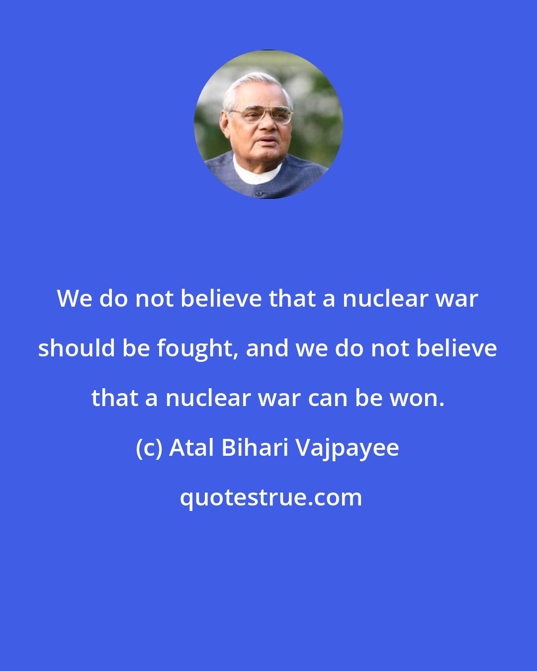 Atal Bihari Vajpayee: We do not believe that a nuclear war should be fought, and we do not believe that a nuclear war can be won.