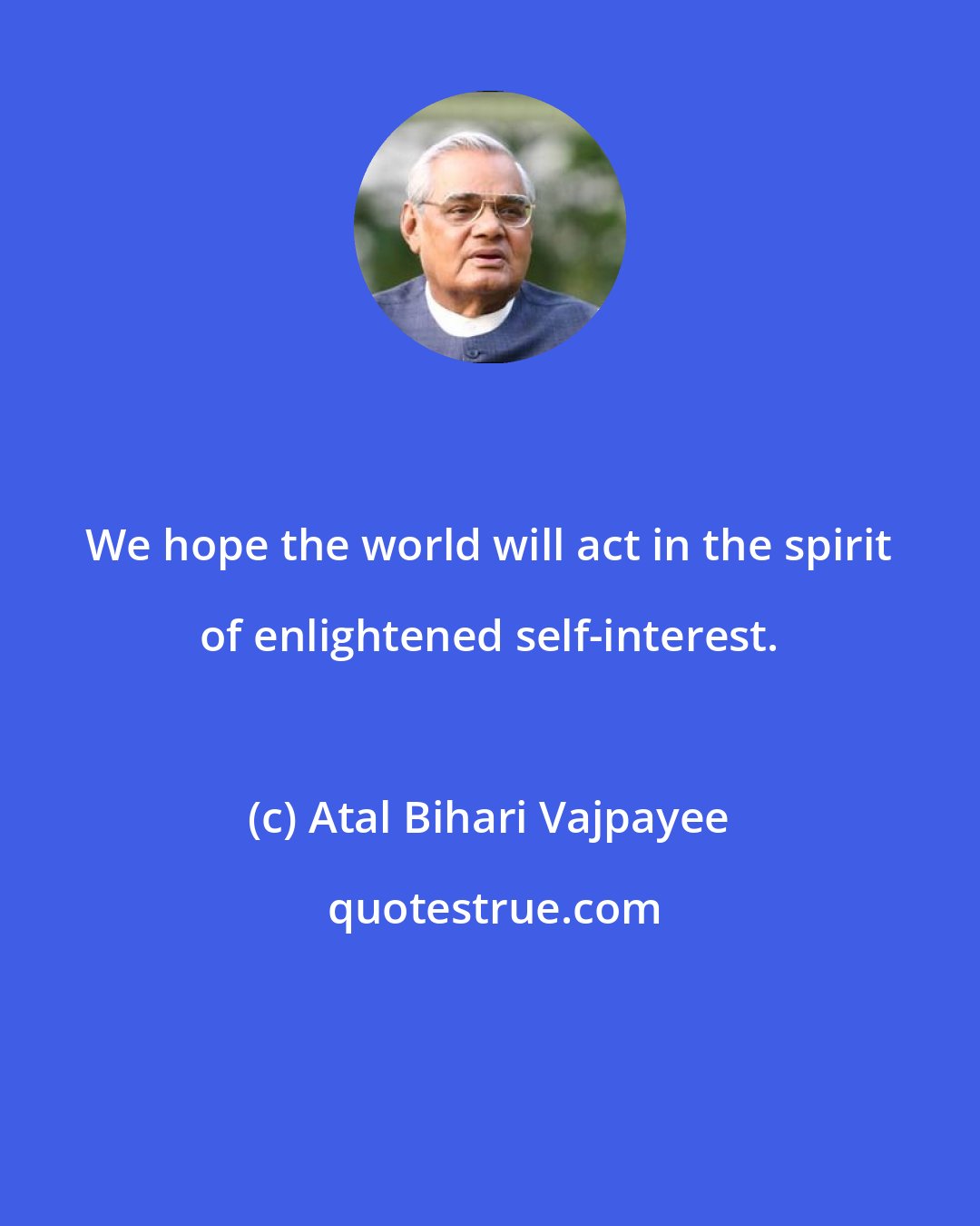 Atal Bihari Vajpayee: We hope the world will act in the spirit of enlightened self-interest.