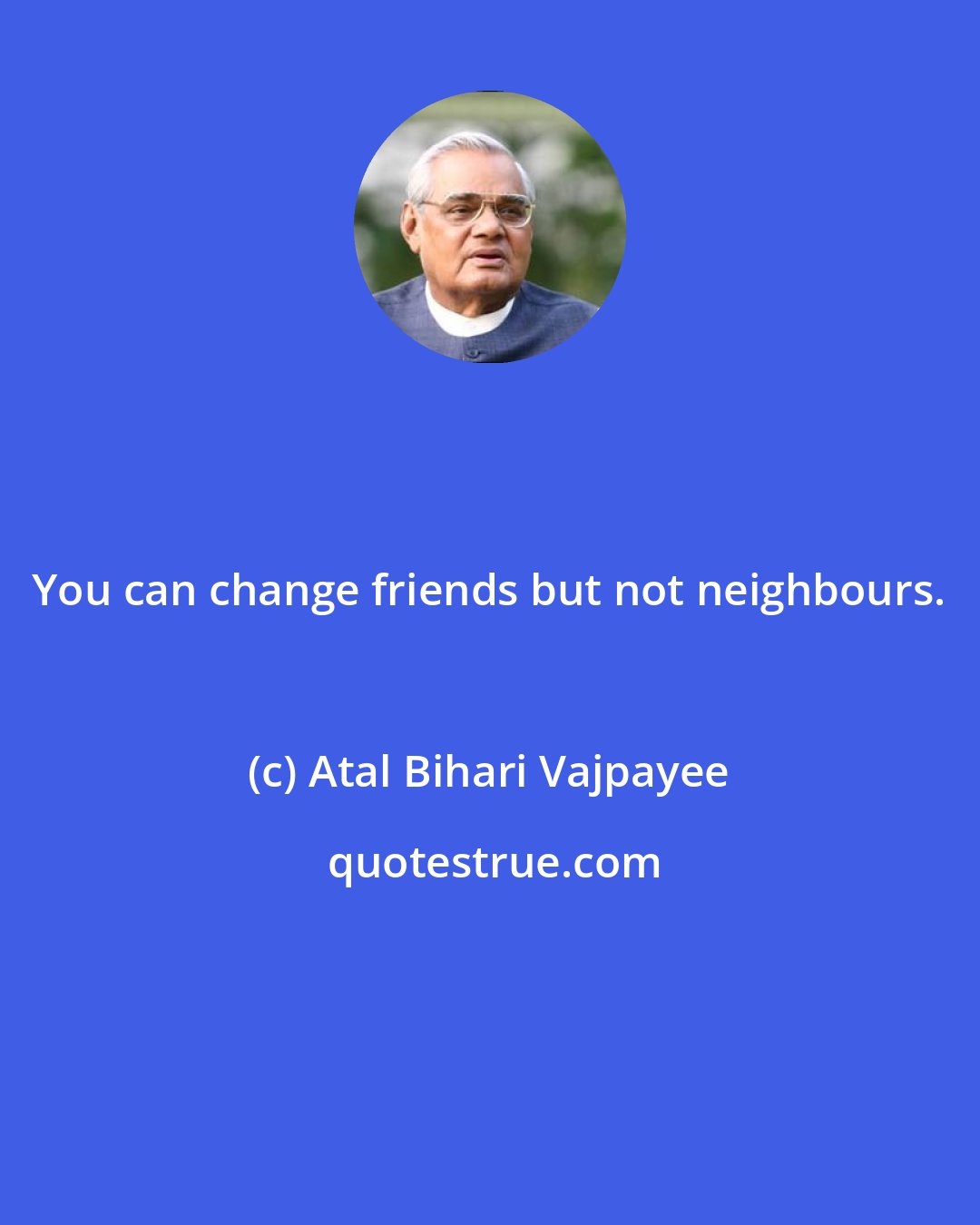 Atal Bihari Vajpayee: You can change friends but not neighbours.