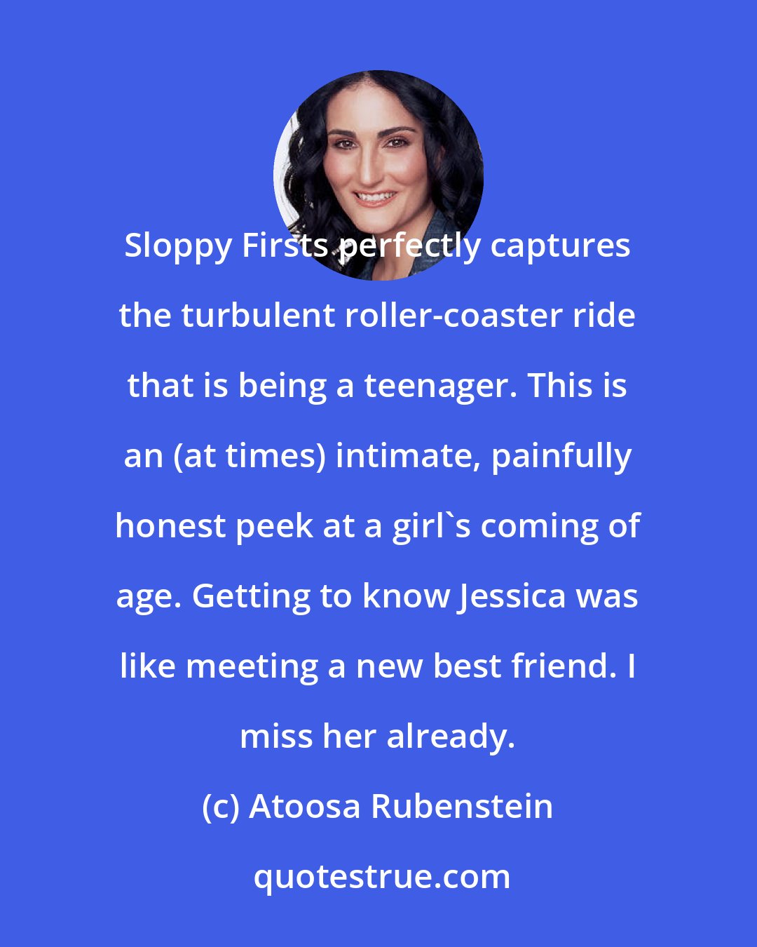 Atoosa Rubenstein: Sloppy Firsts perfectly captures the turbulent roller-coaster ride that is being a teenager. This is an (at times) intimate, painfully honest peek at a girl's coming of age. Getting to know Jessica was like meeting a new best friend. I miss her already.