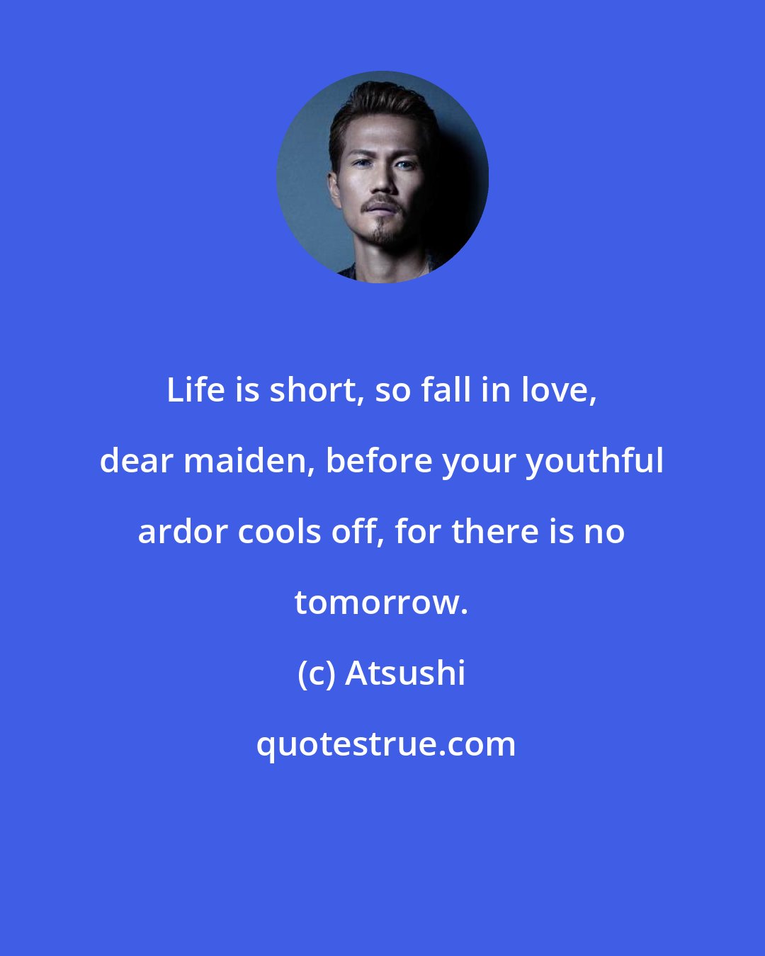 Atsushi: Life is short, so fall in love, dear maiden, before your youthful ardor cools off, for there is no tomorrow.