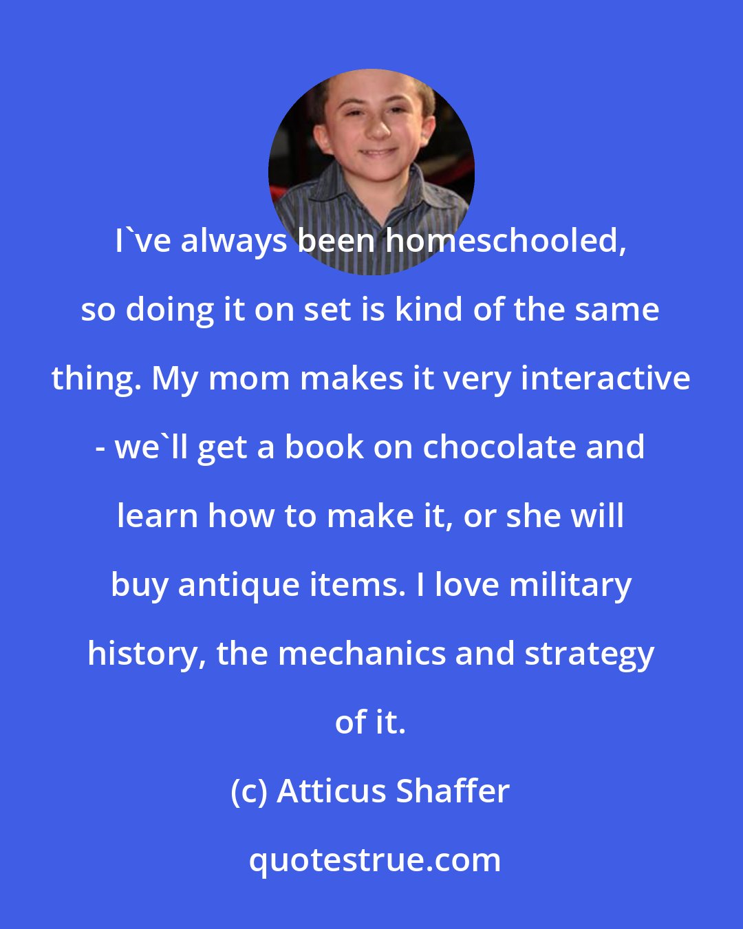 Atticus Shaffer: I've always been homeschooled, so doing it on set is kind of the same thing. My mom makes it very interactive - we'll get a book on chocolate and learn how to make it, or she will buy antique items. I love military history, the mechanics and strategy of it.