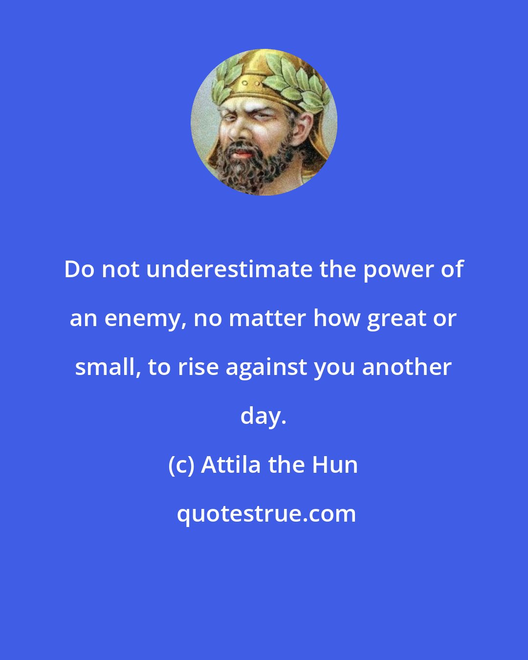 Attila the Hun: Do not underestimate the power of an enemy, no matter how great or small, to rise against you another day.