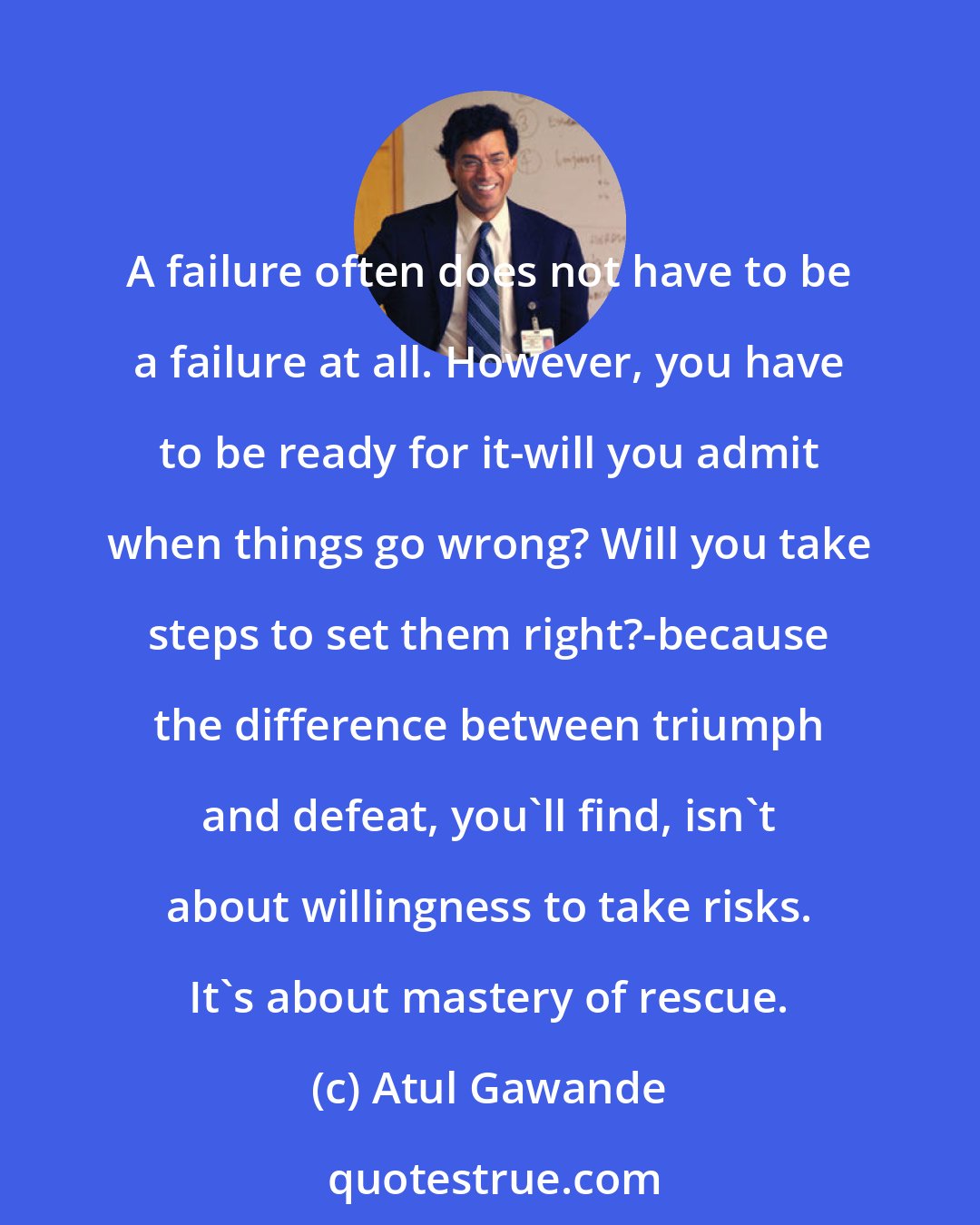 Atul Gawande: A failure often does not have to be a failure at all. However, you have to be ready for it-will you admit when things go wrong? Will you take steps to set them right?-because the difference between triumph and defeat, you'll find, isn't about willingness to take risks. It's about mastery of rescue.