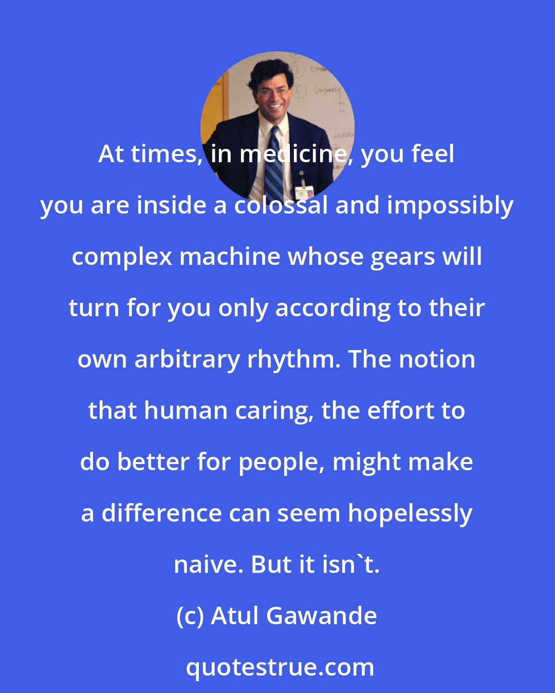 Atul Gawande: At times, in medicine, you feel you are inside a colossal and impossibly complex machine whose gears will turn for you only according to their own arbitrary rhythm. The notion that human caring, the effort to do better for people, might make a difference can seem hopelessly naive. But it isn't.